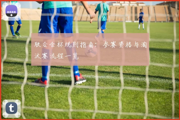 联合会杯规则指南:参赛资格与淘汰赛流程一览