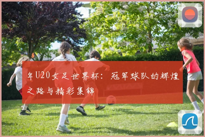 年U20女足世界杯:冠军球队的辉煌之路与精彩集锦