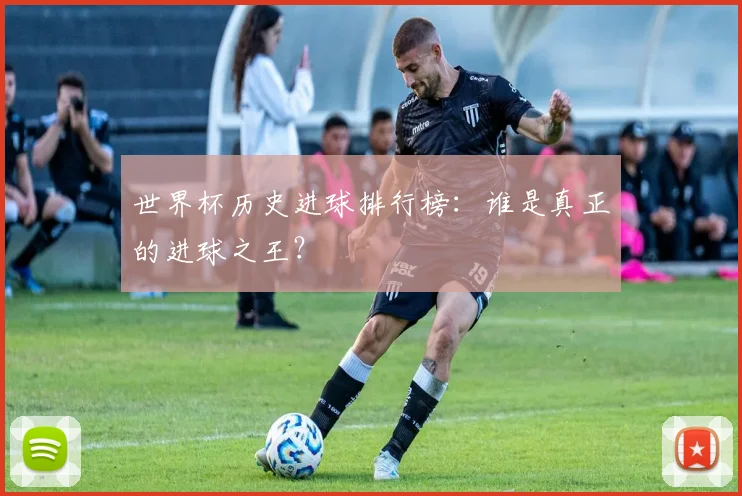 世界杯历史进球排行榜:谁是真正的进球之王?
