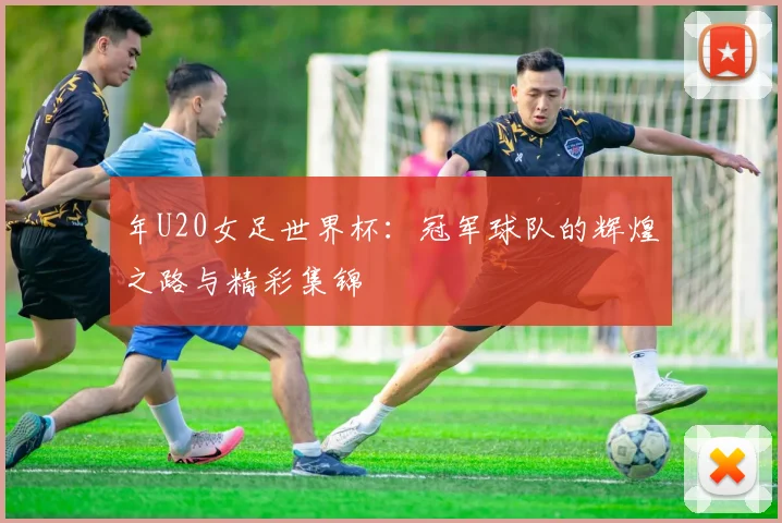 年U20女足世界杯:冠军球队的辉煌之路与精彩集锦