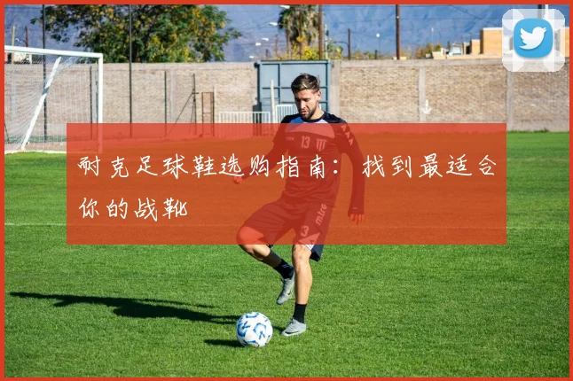 耐克足球鞋选购指南：找到最适合你的战靴