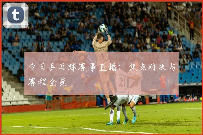 今日乒乓球赛事直播:焦点对决与赛程全览