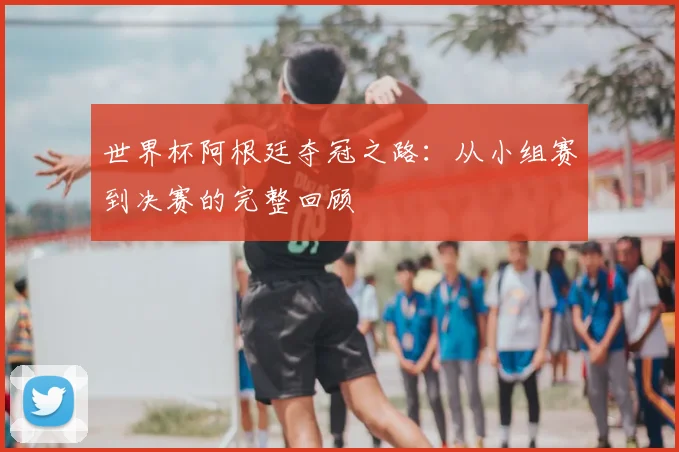 世界杯阿根廷夺冠之路:从小组赛到决赛的完整回顾