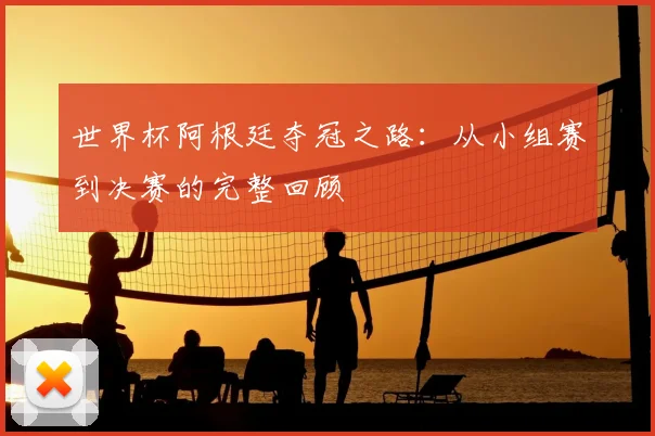 世界杯阿根廷夺冠之路:从小组赛到决赛的完整回顾