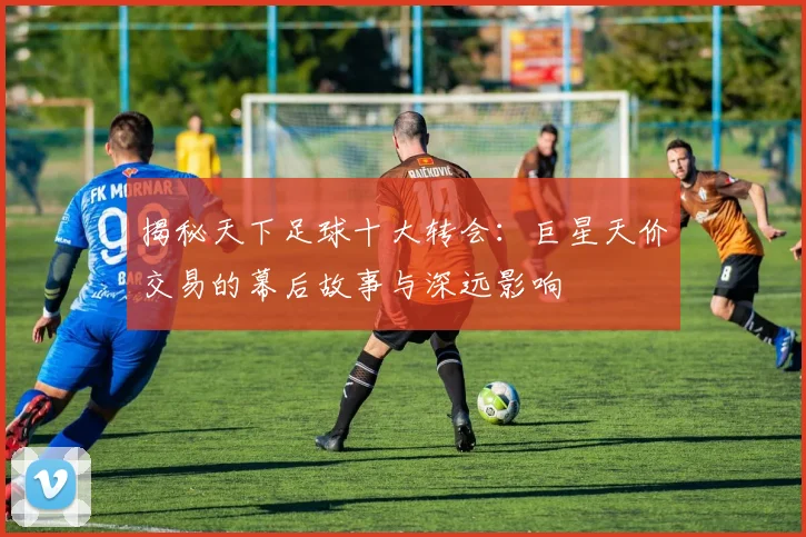 揭秘天下足球十大转会:巨星天价交易的幕后故事与深远影响